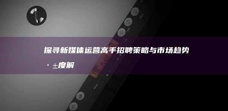 探寻新媒体运营高手：招聘策略与市场趋势深度解析